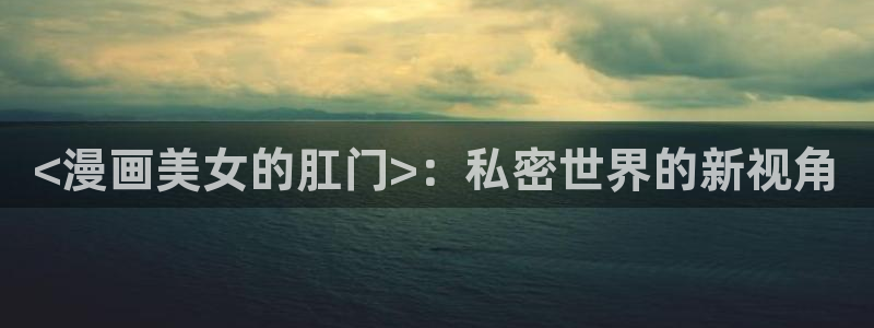 hftoon韩漫免费版：<漫画美女的肛门>：私密世界的新视角