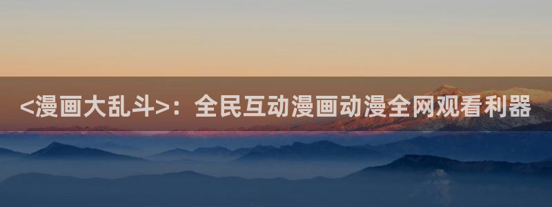 韩漫在线观看无删减免费：<漫画大乱斗>：全民互动漫画动漫全网观看利器